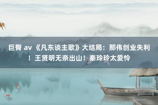 巨臀 av 《凡东谈主歌》大结局：那伟创业失利！王贤明无奈出山！秦玲玲太爱怜