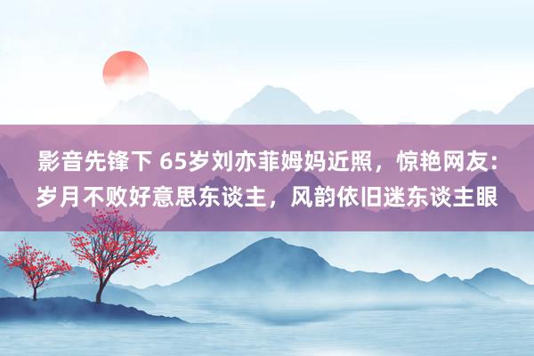 影音先锋下 65岁刘亦菲姆妈近照，惊艳网友：岁月不败好意思东谈主，风韵依旧迷东谈主眼