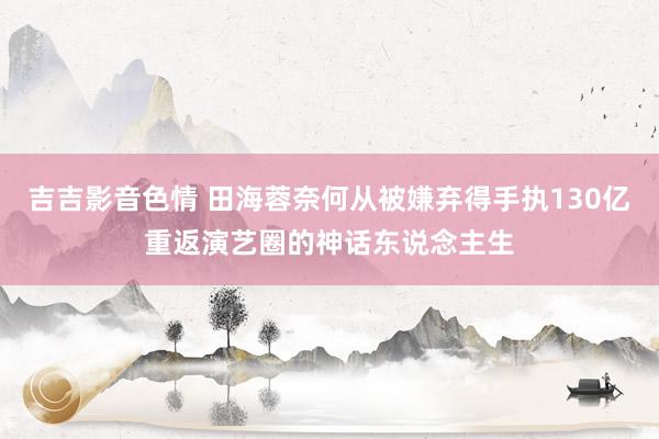 吉吉影音色情 田海蓉奈何从被嫌弃得手执130亿重返演艺圈的神话东说念主生