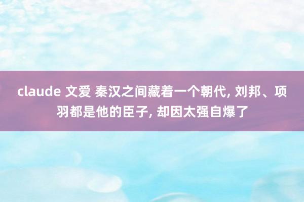 claude 文爱 秦汉之间藏着一个朝代， 刘邦、项羽都是他的臣子， 却因太强自爆了