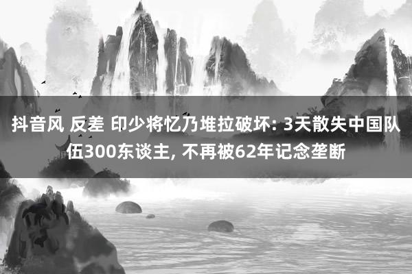 抖音风 反差 印少将忆乃堆拉破坏: 3天散失中国队伍300东谈主， 不再被62年记念垄断