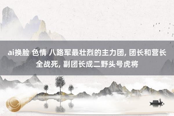 ai换脸 色情 八路军最壮烈的主力团， 团长和营长全战死， 副团长成二野头号虎将