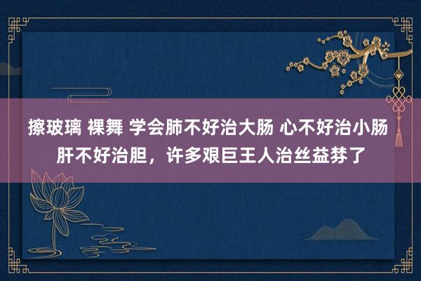 擦玻璃 裸舞 学会肺不好治大肠 心不好治小肠 肝不好治胆，许多艰巨王人治丝益棼了