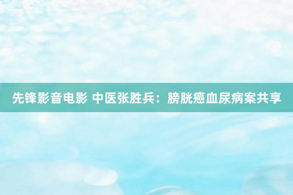 先锋影音电影 中医张胜兵：膀胱癌血尿病案共享