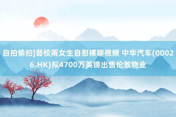 自拍偷拍]藝校兩女生自慰裸聊視頻 中华汽车(00026.HK)拟4700万英镑出售伦敦物业