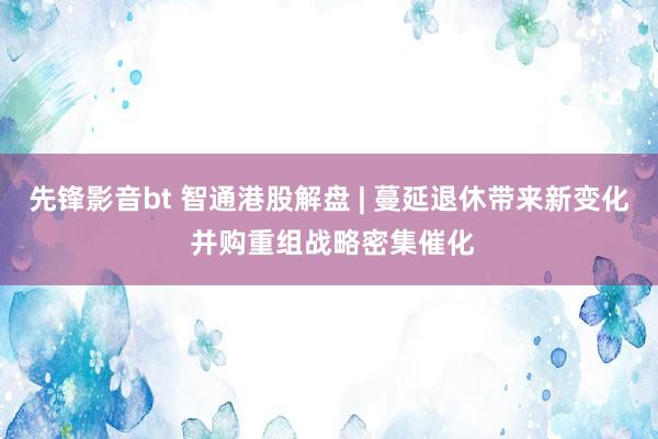 先锋影音bt 智通港股解盘 | 蔓延退休带来新变化 并购重组战略密集催化