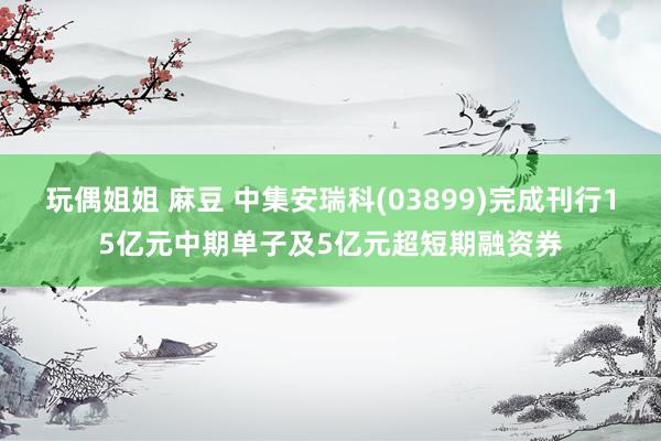 玩偶姐姐 麻豆 中集安瑞科(03899)完成刊行15亿元中期单子及5亿元超短期融资券