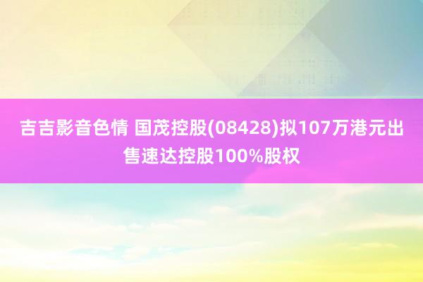 吉吉影音色情 国茂控股(08428)拟107万港元出售速达控股100%股权