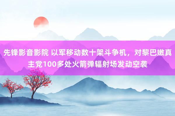 先锋影音影院 以军移动数十架斗争机，对黎巴嫩真主党100多处火箭弹辐射场发动空袭