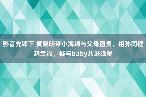 影音先锋下 黄晓明带小海绵与父母团员，祖孙同框超幸福，疑与baby共进晚餐