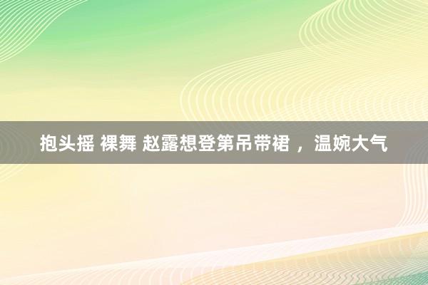 抱头摇 裸舞 赵露想登第吊带裙 ，温婉大气