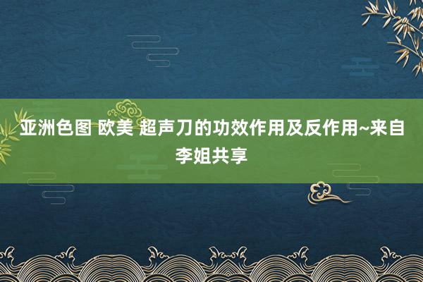 亚洲色图 欧美 超声刀的功效作用及反作用~来自李姐共享