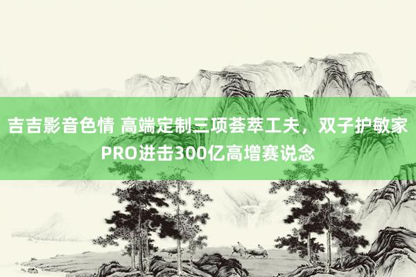 吉吉影音色情 高端定制三项荟萃工夫，双子护敏家PRO进击300亿高增赛说念