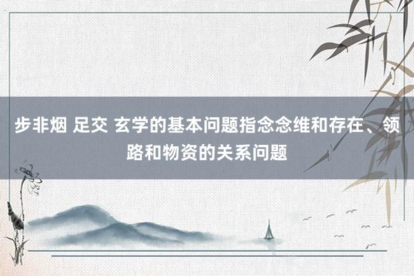 步非烟 足交 玄学的基本问题指念念维和存在、领路和物资的关系问题