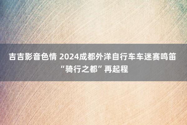 吉吉影音色情 2024成都外洋自行车车迷赛鸣笛 “骑行之都”再起程