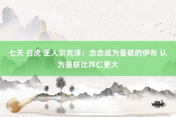 七天 白虎 王人尔克泽：念念成为曼联的伊布 认为曼联比拜仁更大