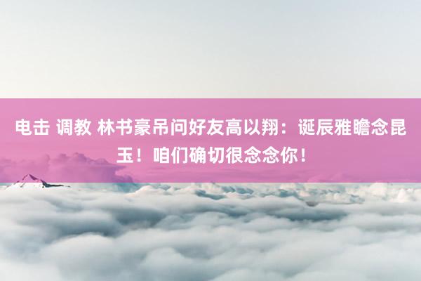 电击 调教 林书豪吊问好友高以翔：诞辰雅瞻念昆玉！咱们确切很念念你！