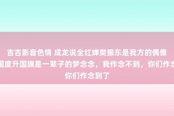 吉吉影音色情 成龙说全红婵樊振东是我方的偶像：为国度升国旗是一辈子的梦念念，我作念不到，你们作念到了