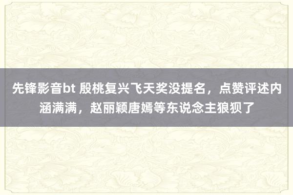 先锋影音bt 殷桃复兴飞天奖没提名，点赞评述内涵满满，赵丽颖唐嫣等东说念主狼狈了