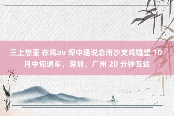 三上悠亚 在线av 深中通说念南沙支线瞻望 10 月中旬通车，深圳、广州 20 分钟互达