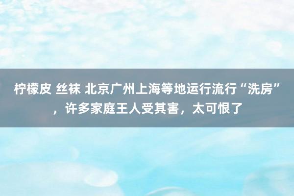 柠檬皮 丝袜 北京广州上海等地运行流行“洗房”，许多家庭王人受其害，太可恨了