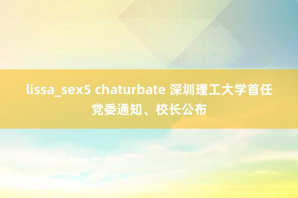 lissa_sex5 chaturbate 深圳理工大学首任党委通知、校长公布