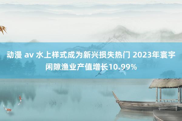 动漫 av 水上样式成为新兴损失热门 2023年寰宇闲隙渔业产值增长10.99%