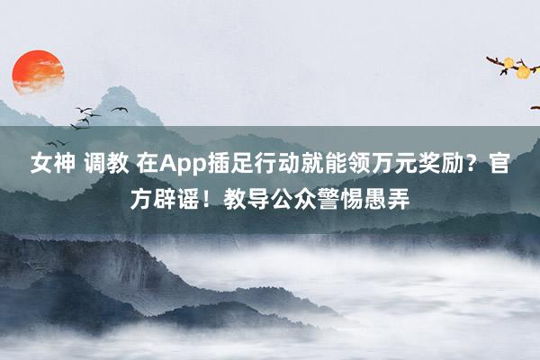 女神 调教 在App插足行动就能领万元奖励？官方辟谣！教导公众警惕愚弄