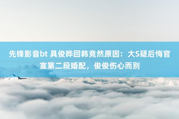 先锋影音bt 具俊晔回韩竟然原因：大S疑后悔官宣第二段婚配，俊俊伤心而别