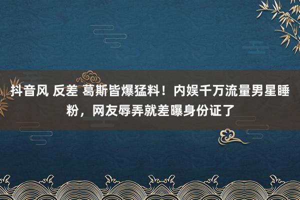 抖音风 反差 葛斯皆爆猛料！内娱千万流量男星睡粉，网友辱弄就差曝身份证了