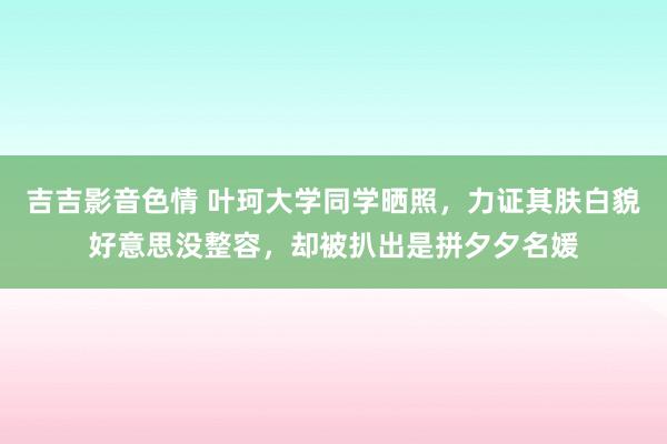 吉吉影音色情 叶珂大学同学晒照，力证其肤白貌好意思没整容，却被扒出是拼夕夕名媛