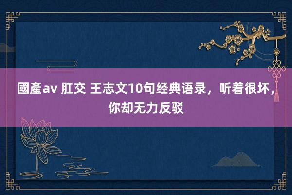 國產av 肛交 王志文10句经典语录，听着很坏，你却无力反驳