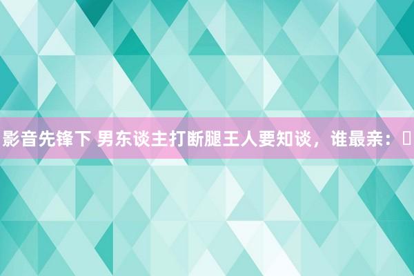 影音先锋下 男东谈主打断腿王人要知谈，谁最亲：​