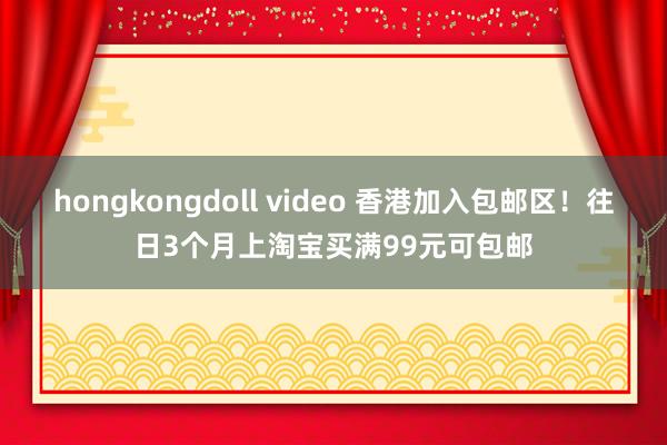 hongkongdoll video 香港加入包邮区！往日3个月上淘宝买满99元可包邮