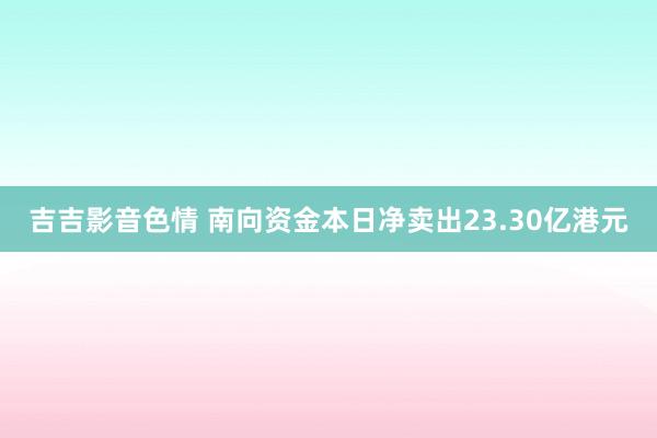 吉吉影音色情 南向资金本日净卖出23.30亿港元