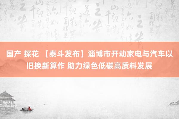 国产 探花 【泰斗发布】淄博市开动家电与汽车以旧换新算作 助力绿色低碳高质料发展