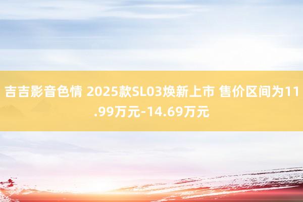 吉吉影音色情 2025款SL03焕新上市 售价区间为11.99万元-14.69万元