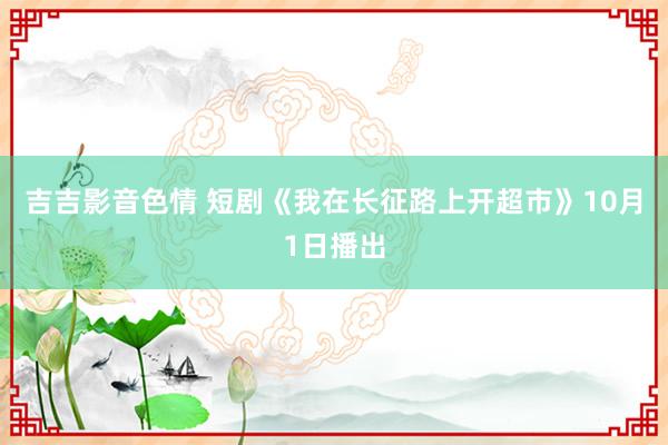 吉吉影音色情 短剧《我在长征路上开超市》10月1日播出