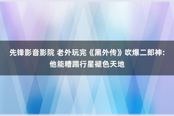 先锋影音影院 老外玩完《黑外传》吹爆二郎神:他能糟蹋行星褪色天地