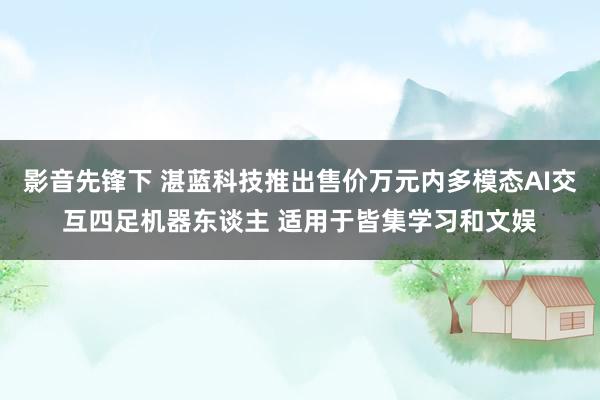 影音先锋下 湛蓝科技推出售价万元内多模态AI交互四足机器东谈主 适用于皆集学习和文娱