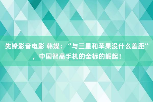 先锋影音电影 韩媒：“与三星和苹果没什么差距”，中国智高手机的全标的崛起！