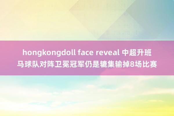 hongkongdoll face reveal 中超升班马球队对阵卫冕冠军仍是辘集输掉8场比赛