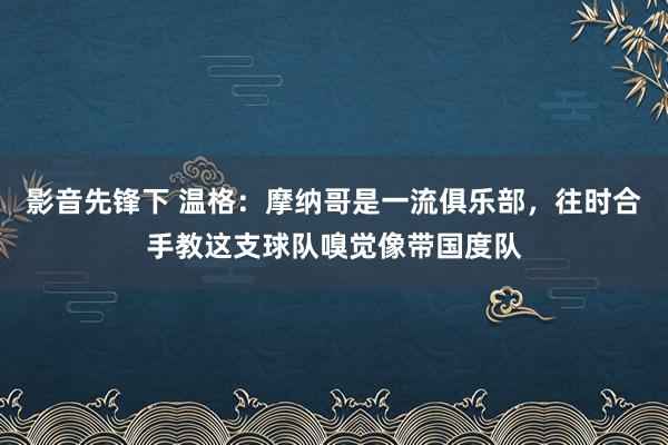 影音先锋下 温格：摩纳哥是一流俱乐部，往时合手教这支球队嗅觉像带国度队