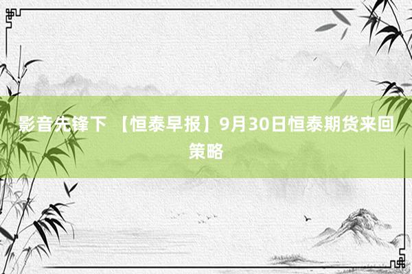 影音先锋下 【恒泰早报】9月30日恒泰期货来回策略