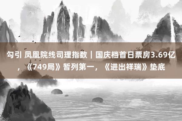 勾引 凤凰院线司理指数｜国庆档首日票房3.69亿，《749局》暂列第一，《进出祥瑞》垫底