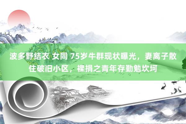 波多野结衣 女同 75岁牛群现状曝光，妻离子散住破旧小区，裸捐之青年存勤勉坎坷