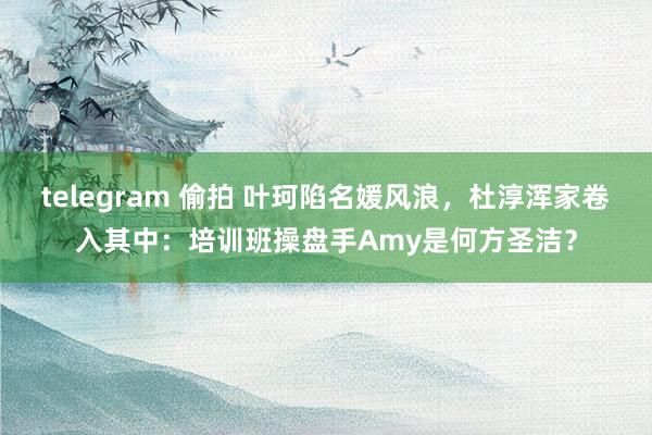 telegram 偷拍 叶珂陷名媛风浪，杜淳浑家卷入其中：培训班操盘手Amy是何方圣洁？