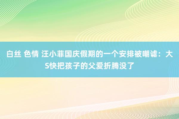 白丝 色情 汪小菲国庆假期的一个安排被嘲谑：大S快把孩子的父爱折腾没了