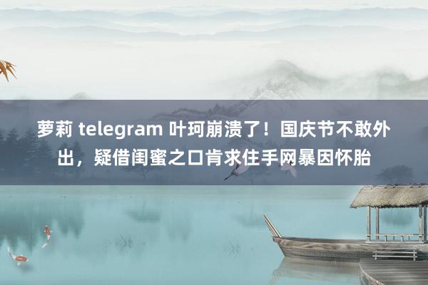 萝莉 telegram 叶珂崩溃了！国庆节不敢外出，疑借闺蜜之口肯求住手网暴因怀胎