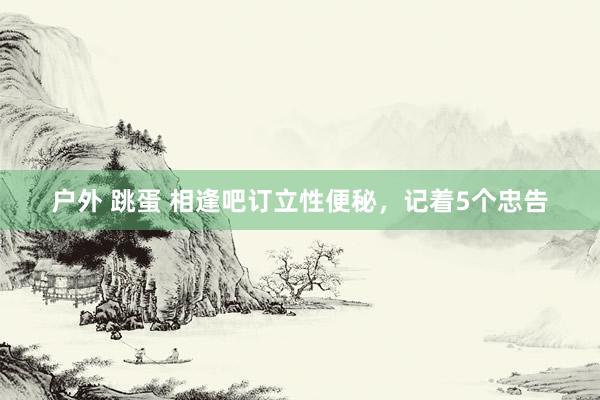 户外 跳蛋 相逢吧订立性便秘，记着5个忠告